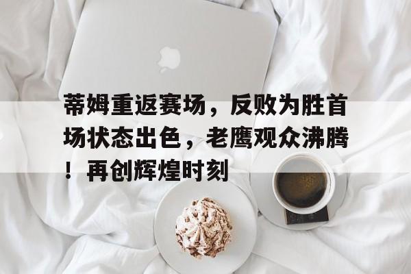 关于蒂姆重返赛场，反败为胜首场状态出色，老鹰观众沸腾！再创辉煌时刻的信息-万博登录
