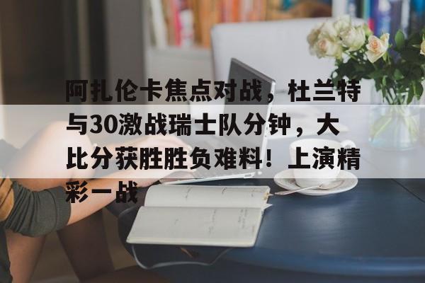 阿扎伦卡焦点对战，杜兰特与30激战瑞士队分钟，大比分获胜胜负难料！上演精彩一战的简单介绍-manbetx投注