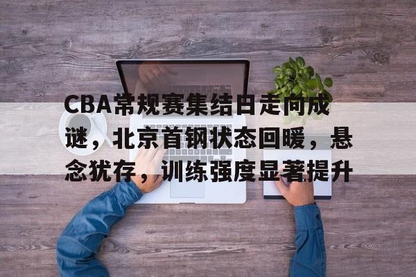 CBA常规赛集结日走向成谜，北京首钢状态回暖，悬念犹存，训练强度显著提升(cba今晚赛程表直播)-manbetx官网