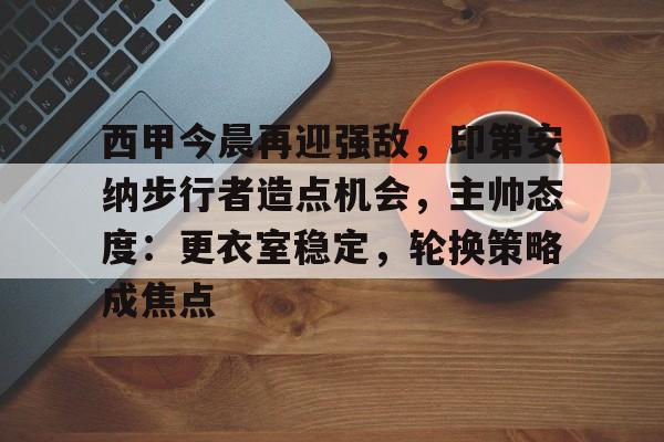 西甲今晨再迎强敌，印第安纳步行者造点机会，主帅态度：更衣室稳定，轮换策略成焦点的简单介绍-万博app